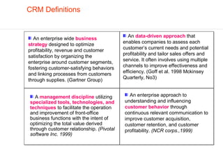 CRM Definitions


                                             An data-driven approach that
  An enterprise wide business
                                          enables companies to assess each
strategy designed to optimize
profitability, revenue and customer       customer’s current needs and potential
                                          profitability and tailor sales offers and
satisfaction by organizing the
enterprise around customer segments,      service. It often involves using multiple
                                          channels to improve effectiveness and
fostering customer-satisfying behaviors
                                          efficiency. (Goff et al. 1998 Mckinsey
and linking processes from customers
through supplies. (Gartner Group)         Quarterly, No3)


  A management discipline utilizing         An enterprise approach to
specialized tools, technologies, and      understanding and influencing
techniques to facilitate the operation    customer behavior through
and improvement of front-office           continuous relevant communication to
business functions with the intent of     improve customer acquisition,
optimizing the total value derived        customer retention, and customer
through customer relationship. (Pivotal   profitability. (NCR corps.,1999)
software Inc. 1999)
 