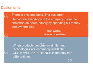 Customer is
      There is only one boss. The customer!
      He can fire everybody in the company, from the
      chairman on down, simply by spending his money
      somewhere else.
                              Sam Walton,
                           founder of Wal-Mart



      When products become so similar and
      technologies are commonly available ,
      CUSTOMER EXPERIENCE is the only true
      differentiator
 