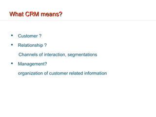 What CRM means?


   Customer ?
   Relationship ?

    Channels of interaction, segmentations
   Management?

    organization of customer related information
 