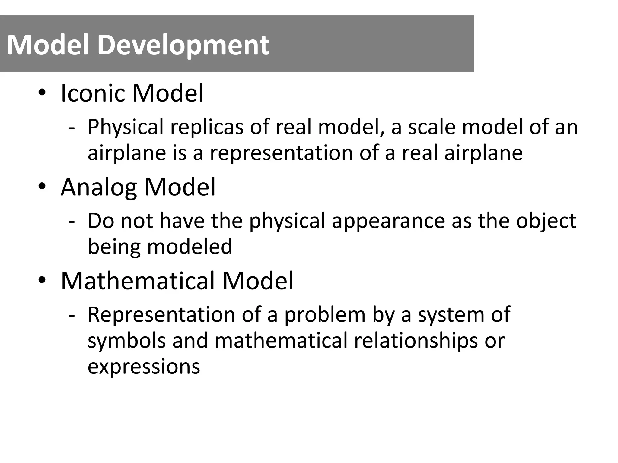 Model Development
• Iconic Model
- Physical replicas of real model, a scale model of an
airplane is a representation of a real airplane
• Analog Model
- Do not have the physical appearance as the object
being modeled
• Mathematical Model
- Representation of a problem by a system of
symbols and mathematical relationships or
expressions
 