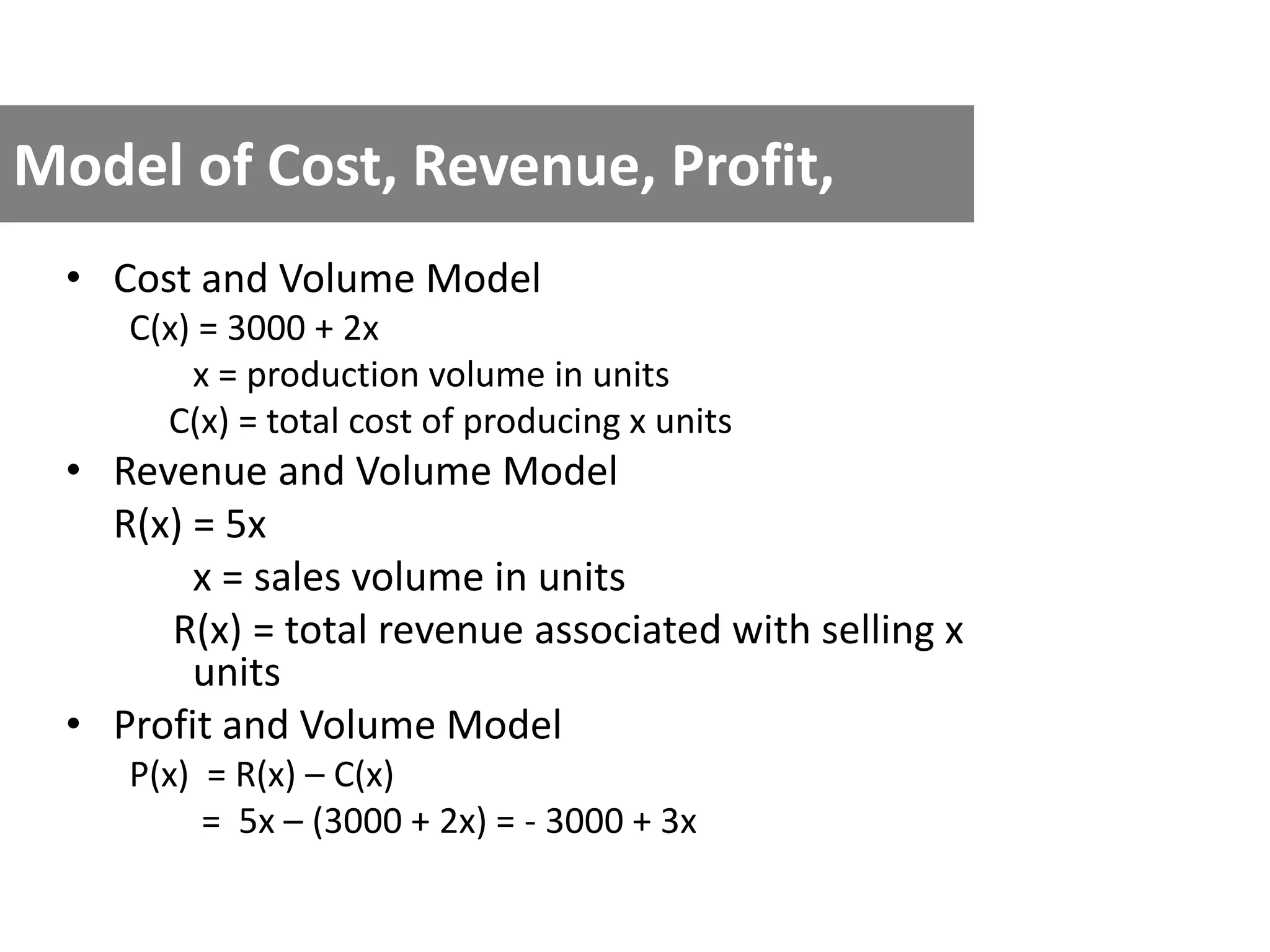 Model of Cost, Revenue, Profit,
• Cost and Volume Model
C(x) = 3000 + 2x
x = production volume in units
C(x) = total cost of producing x units
• Revenue and Volume Model
R(x) = 5x
x = sales volume in units
R(x) = total revenue associated with selling x
units
• Profit and Volume Model
P(x) = R(x) – C(x)
= 5x – (3000 + 2x) = - 3000 + 3x
 