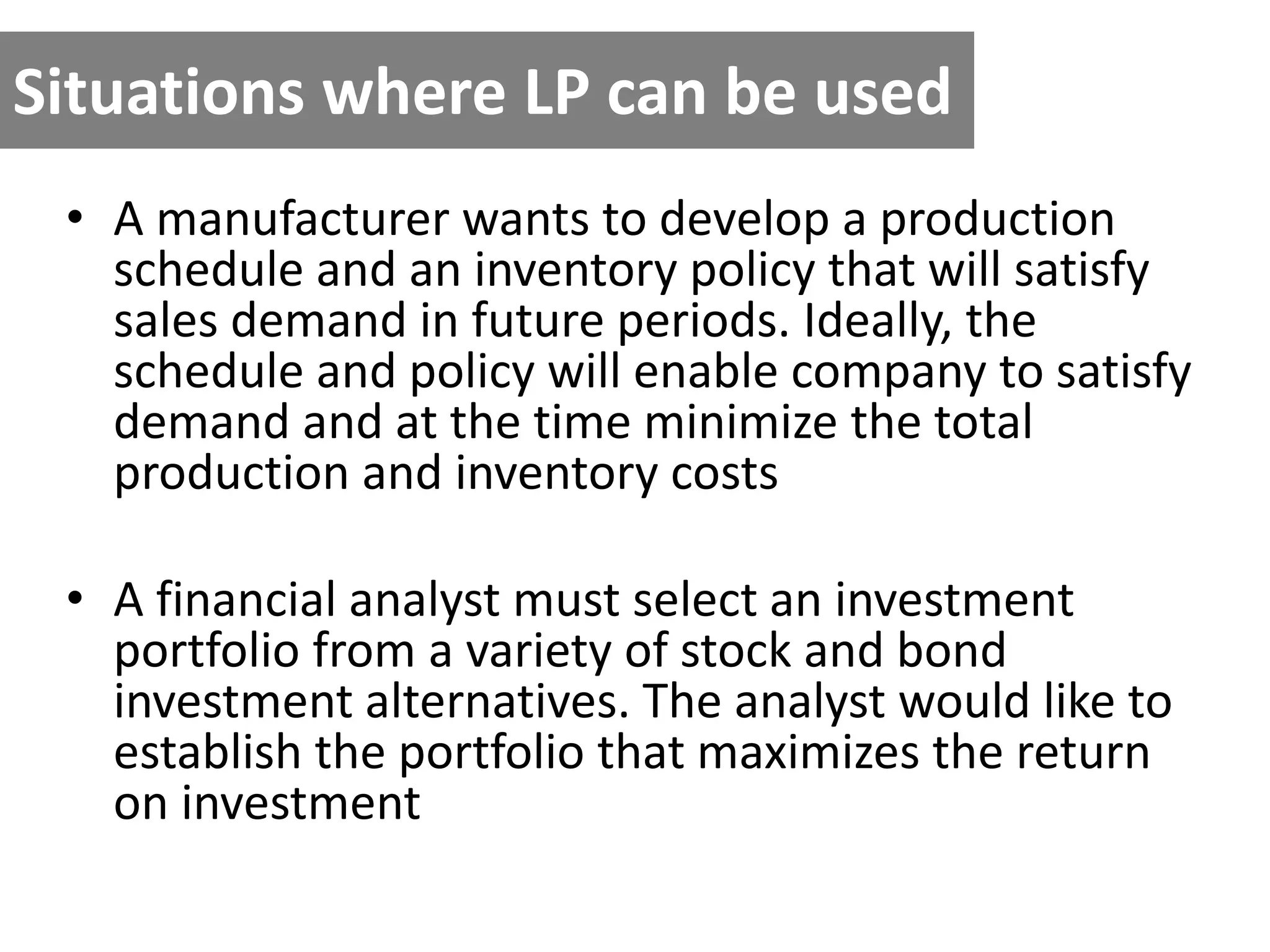Situations where LP can be used
• A manufacturer wants to develop a production
schedule and an inventory policy that will satisfy
sales demand in future periods. Ideally, the
schedule and policy will enable company to satisfy
demand and at the time minimize the total
production and inventory costs
• A financial analyst must select an investment
portfolio from a variety of stock and bond
investment alternatives. The analyst would like to
establish the portfolio that maximizes the return
on investment
 