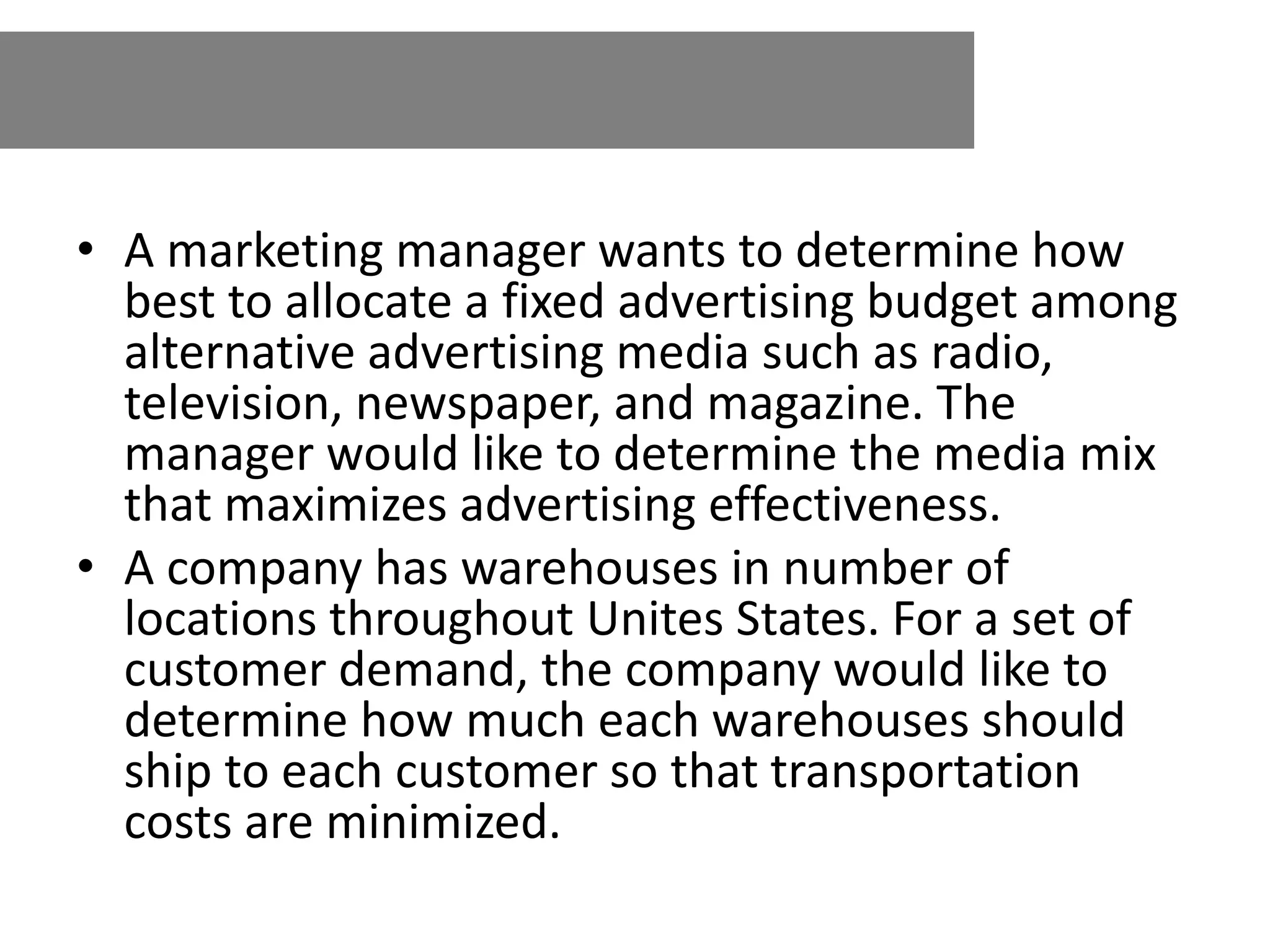 • A marketing manager wants to determine how
best to allocate a fixed advertising budget among
alternative advertising media such as radio,
television, newspaper, and magazine. The
manager would like to determine the media mix
that maximizes advertising effectiveness.
• A company has warehouses in number of
locations throughout Unites States. For a set of
customer demand, the company would like to
determine how much each warehouses should
ship to each customer so that transportation
costs are minimized.
 