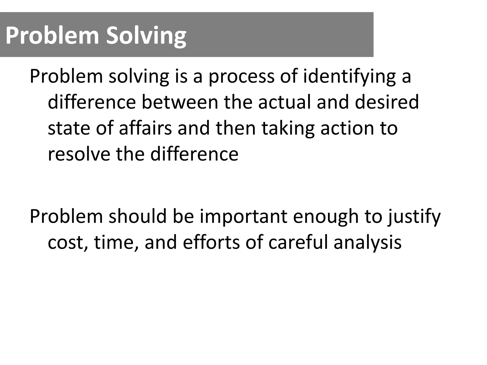 Problem Solving
Problem solving is a process of identifying a
difference between the actual and desired
state of affairs and then taking action to
resolve the difference
Problem should be important enough to justify
cost, time, and efforts of careful analysis
 
