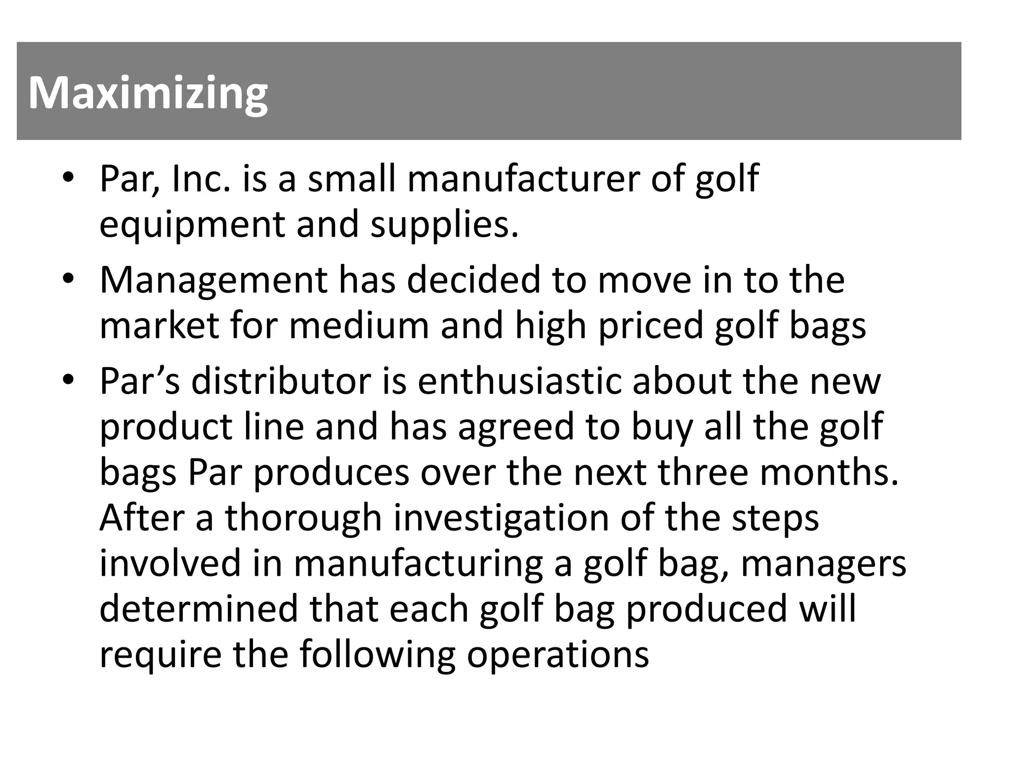 Maximizing
• Par, Inc. is a small manufacturer of golf
equipment and supplies.
• Management has decided to move in to the
market for medium and high priced golf bags
• Par’s distributor is enthusiastic about the new
product line and has agreed to buy all the golf
bags Par produces over the next three months.
After a thorough investigation of the steps
involved in manufacturing a golf bag, managers
determined that each golf bag produced will
require the following operations
 