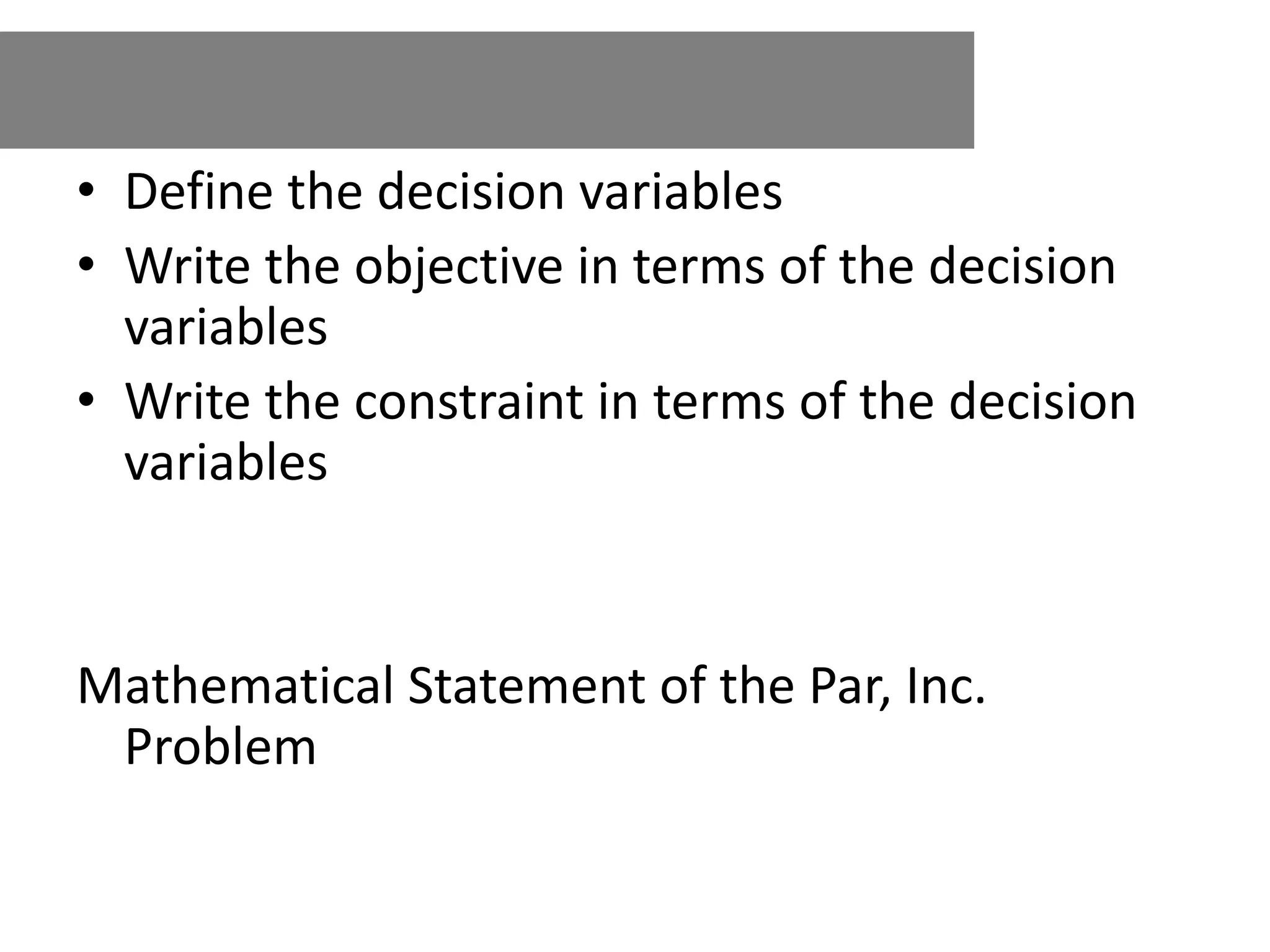 • Define the decision variables
• Write the objective in terms of the decision
variables
• Write the constraint in terms of the decision
variables
Mathematical Statement of the Par, Inc.
Problem
 