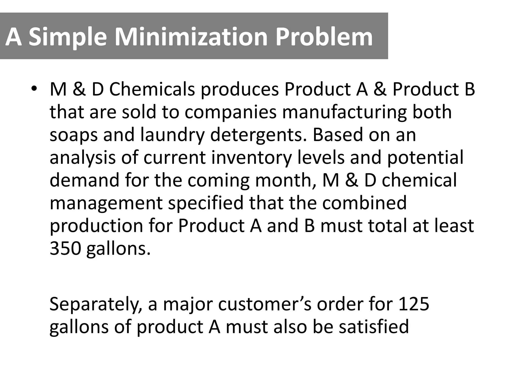 A Simple Minimization Problem
• M & D Chemicals produces Product A & Product B
that are sold to companies manufacturing both
soaps and laundry detergents. Based on an
analysis of current inventory levels and potential
demand for the coming month, M & D chemical
management specified that the combined
production for Product A and B must total at least
350 gallons.
Separately, a major customer’s order for 125
gallons of product A must also be satisfied
 