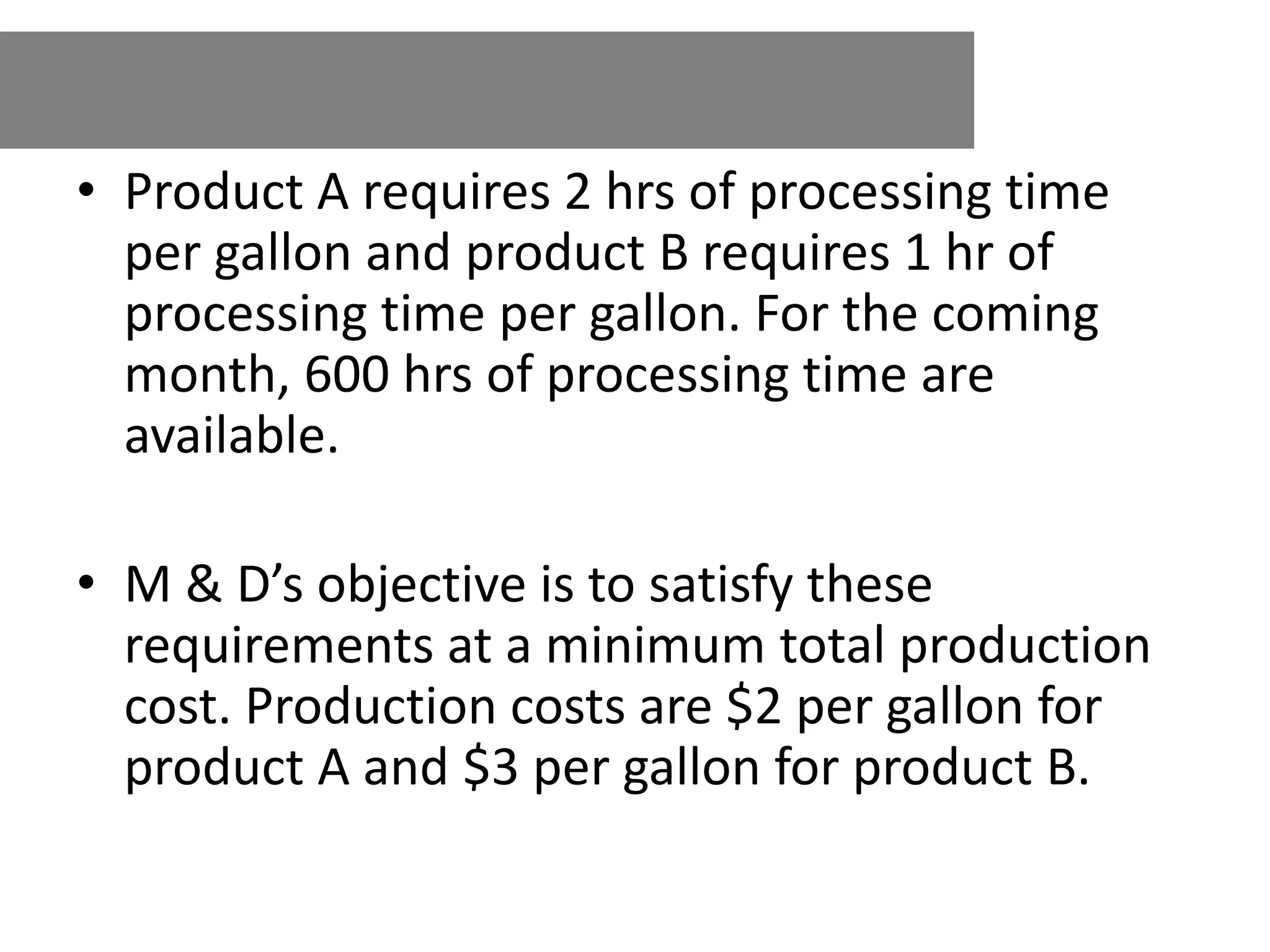 • Product A requires 2 hrs of processing time
per gallon and product B requires 1 hr of
processing time per gallon. For the coming
month, 600 hrs of processing time are
available.
• M & D’s objective is to satisfy these
requirements at a minimum total production
cost. Production costs are $2 per gallon for
product A and $3 per gallon for product B.
 