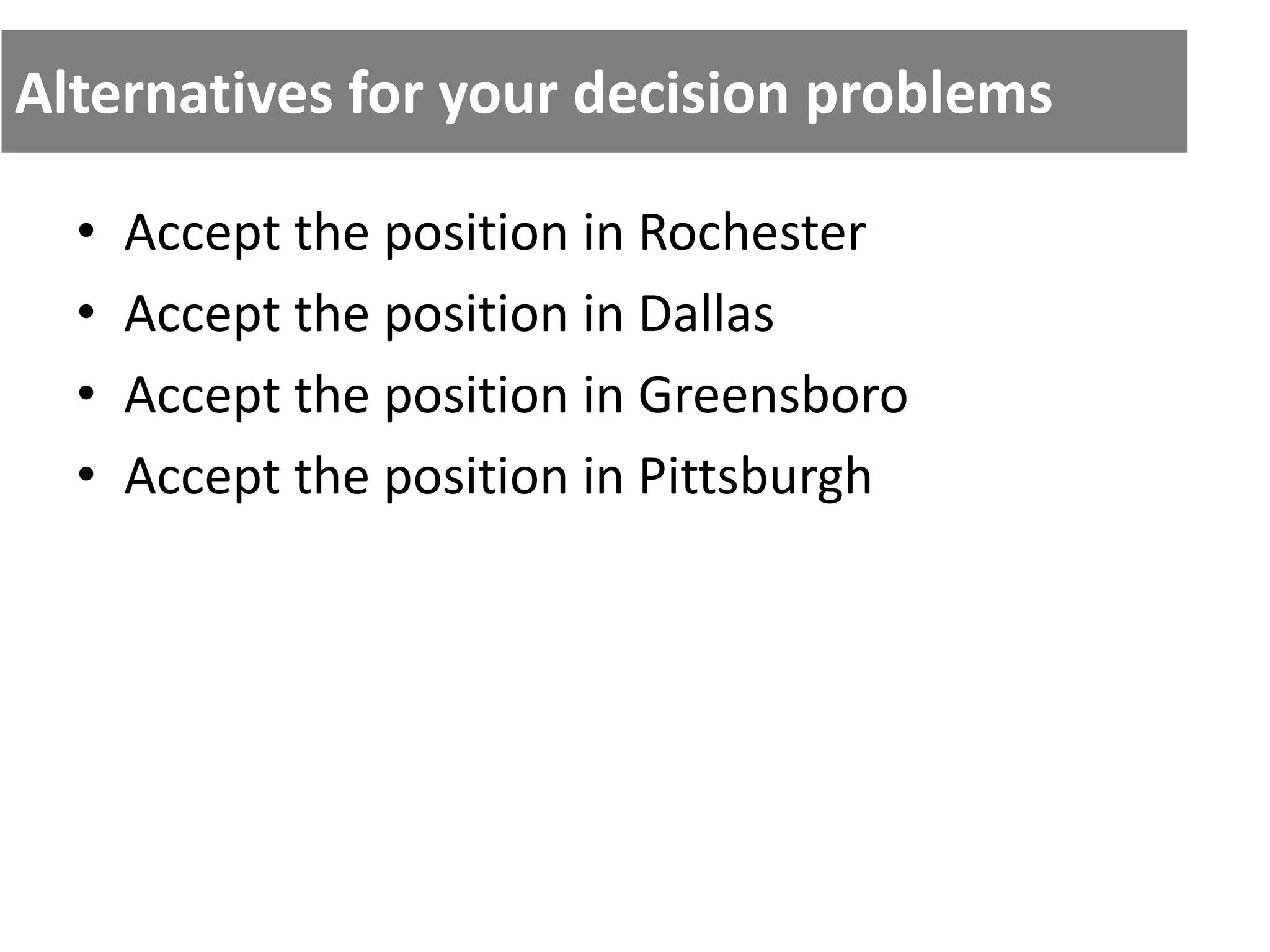 Alternatives for your decision problems
• Accept the position in Rochester
• Accept the position in Dallas
• Accept the position in Greensboro
• Accept the position in Pittsburgh
 