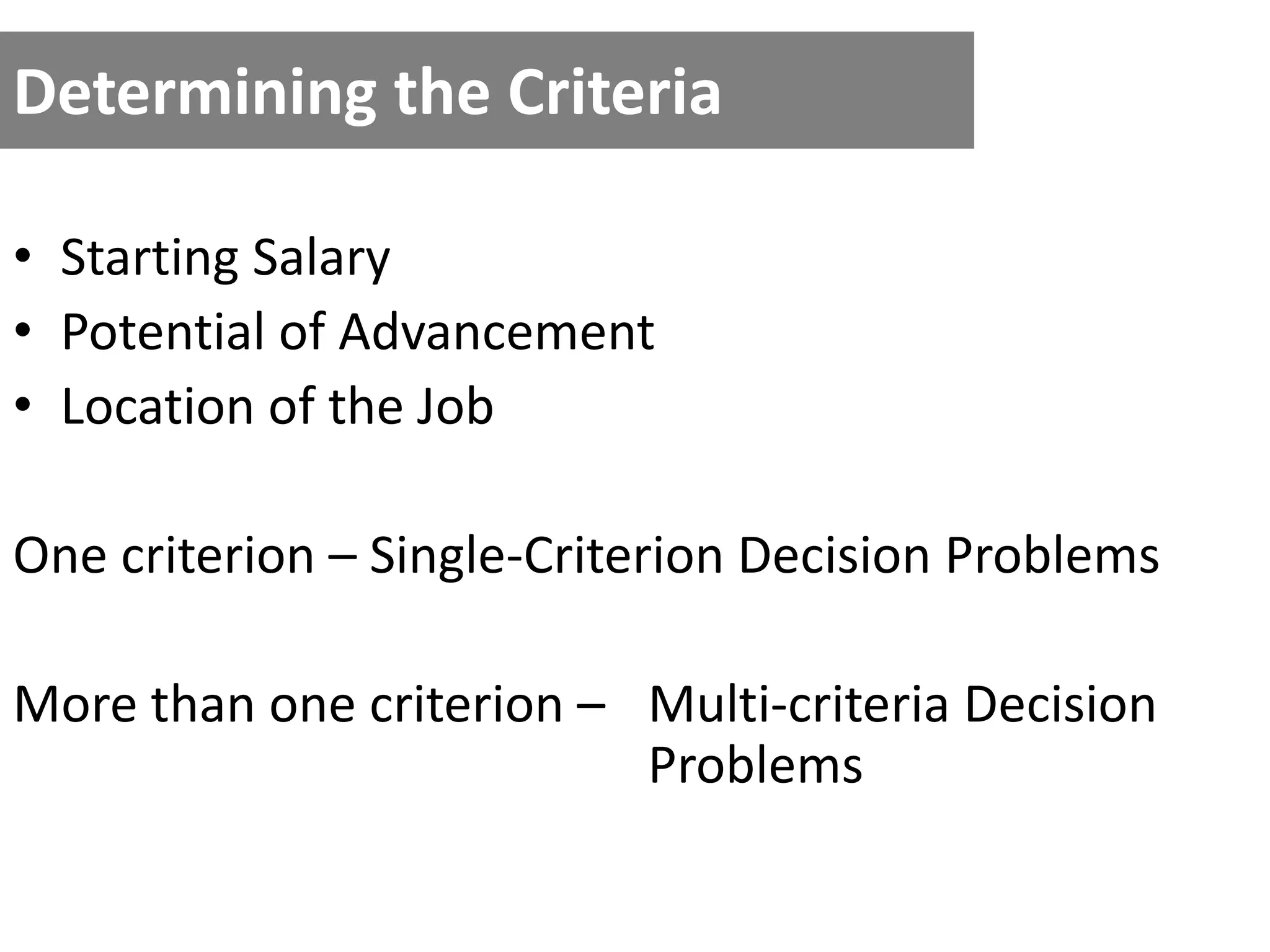 Determining the Criteria
• Starting Salary
• Potential of Advancement
• Location of the Job
One criterion – Single-Criterion Decision Problems
More than one criterion – Multi-criteria Decision
Problems
 