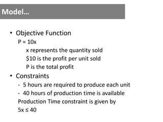 Model…
• Objective Function
P = 10x
x represents the quantity sold
$10 is the profit per unit sold
P is the total profit
• Constraints
- 5 hours are required to produce each unit
- 40 hours of production time is available
Production Time constraint is given by
5x ≤ 40
 