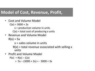 Model of Cost, Revenue, Profit,
• Cost and Volume Model
C(x) = 3000 + 2x
x = production volume in units
C(x) = total cost of producing x units
• Revenue and Volume Model
R(x) = 5x
x = sales volume in units
R(x) = total revenue associated with selling x
units
• Profit and Volume Model
P(x) = R(x) – C(x)
= 5x – (3000 + 2x) = - 3000 + 3x
 