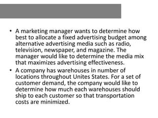 • A marketing manager wants to determine how
best to allocate a fixed advertising budget among
alternative advertising media such as radio,
television, newspaper, and magazine. The
manager would like to determine the media mix
that maximizes advertising effectiveness.
• A company has warehouses in number of
locations throughout Unites States. For a set of
customer demand, the company would like to
determine how much each warehouses should
ship to each customer so that transportation
costs are minimized.
 