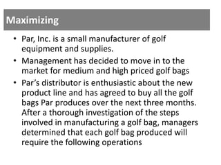 Maximizing
• Par, Inc. is a small manufacturer of golf
equipment and supplies.
• Management has decided to move in to the
market for medium and high priced golf bags
• Par’s distributor is enthusiastic about the new
product line and has agreed to buy all the golf
bags Par produces over the next three months.
After a thorough investigation of the steps
involved in manufacturing a golf bag, managers
determined that each golf bag produced will
require the following operations
 