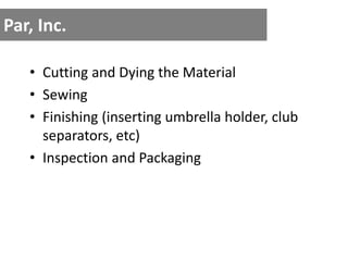 Par, Inc.
• Cutting and Dying the Material
• Sewing
• Finishing (inserting umbrella holder, club
separators, etc)
• Inspection and Packaging
 