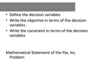 • Define the decision variables
• Write the objective in terms of the decision
variables
• Write the constraint in terms of the decision
variables
Mathematical Statement of the Par, Inc.
Problem
 
