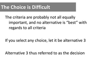 The Choice is Difficult
The criteria are probably not all equally
important, and no alternative is “best” with
regards to all criteria
If you select any choice, let it be alternative 3
Alternative 3 thus referred to as the decision
 