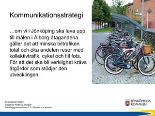 Kommunikationsstrategi

    …om vi i Jönköping ska leva upp
    till målen i Ålborg-åtagandena
    gäller det att minska biltrafiken
    total och öka andelen resor med
    kollektivtrafik, cykel och till fots.
    För att det ska bli verklighet krävs
    åtgärder som stödjer den
    utvecklingen.




STADSKONTORET
Josephine Nellerup, 081208
Stadsbyggnadsvisionen 2.0 – Staden och sjöarna
 