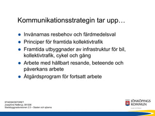 Kommunikationsstrategin tar upp…
                  Invånarnas resbehov och färdmedelsval
                  Principer för framtida kollektivtrafik
                  Framtida utbyggnader av infrastruktur för bil,
                  kollektivtrafik, cykel och gång
                  Arbete med hållbart resande, beteende och
                  påverkans arbete
                  Åtgärdsprogram för fortsatt arbete



STADSKONTORET
Josephine Nellerup, 081208
Stadsbyggnadsvisionen 2.0 – Staden och sjöarna
 