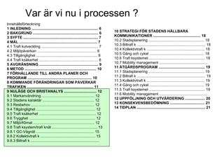 Var är vi nu i processen ?
Innehållsförteckning
1 INLEDNING ............................................................... 6
2 BAKGRUND .............................................................. 6          10 STRATEGI FÖR STADENS HÅLLBARA
3 SYFTE ....................................................................... 7    KOMMUNIKATIONER ............................................. 18
4 MÅL .......................................................................... 7   10.2 Stadsplanering ..................................................... 18
4.1 Trafi kutveckling ...................................................... 7       10.3 Biltrafi k ................................................................. 18
4.2 Miljöpåverkan ........................................................ 8         10.4 Kollektivtrafi k ....................................................... 18
4.3 Tillgänglighet .......................................................... 8      10.5 Gång och cykel .................................................... 18
4.4 Trafi ksäkerhet ........................................................ 8       10.6 Trafi ksystemet ..................................................... 18
5 AVGRÄNSNING ........................................................ 9             10.7 Mobility management ..............................................
6 METOD .................................................................... 10      11 ÅTGÄRDSPROGRAM ............................................ 19
7 FÖRHÅLLANDE TILL ANDRA PLANER OCH                                                  11.1 Stadsplanering ..................................................... 19
PROGRAM ............................................................. 10             11.2 Biltrafi k ................................................................. 19
8 KOMMANDE FÖRÄNDRINGAR SOM PÅVERKAR                                                 11.3 Kollektivtrafi k ....................................................... 19
TRAFIKEN ............................................................... 11          11.4 Gång och cykel .................................................... 19
9 NULÄGE OCH BRISTANALYS ............................... 12                          11.5 Trafi ksystemet ..................................................... 19
9.1 Markanvändning .................................................. 12             11.6 Mobility management ..............................................
9.2 Stadens karaktär ................................................. 12            12 UPPFÖLJNING OCH UTVÄRDERING ................... 20
9.3 Resbehov ............................................................ 12         13 KONSEKVENSBEDÖMNING ................................. 21
9.4 Tillgänglighet ........................................................ 12       14 TIDPLAN ................................................................. 21
9.5 Trafi ksäkerhet ...................................................... 12
9.6 Trygghet ............................................................... 12
9.7 Miljö/Klimat .......................................................... 12
9.8 Trafi ksystem/trafi knät ........................................... 13
9.8.1 GC-Vägnät ....................................................... 15
9.8.2 Kollektivtrafi k .................................................... 15
9.8.3 Biltrafi k .................................................................
STADSKONTORET
Josephine Nellerup, 081208
Stadsbyggnadsvisionen 2.0 – Staden och sjöarna
 