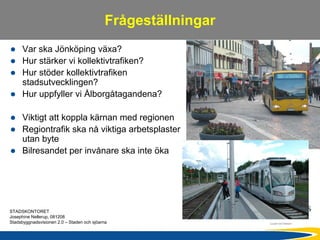Frågeställningar
      Var ska Jönköping växa?
      Hur stärker vi kollektivtrafiken?
      Hur stöder kollektivtrafiken
      stadsutvecklingen?
      Hur uppfyller vi Ålborgåtagandena?

      Viktigt att koppla kärnan med regionen
      Regiontrafik ska nå viktiga arbetsplaster
      utan byte
      Bilresandet per invånare ska inte öka




STADSKONTORET
Josephine Nellerup, 081208
Stadsbyggnadsvisionen 2.0 – Staden och sjöarna
 