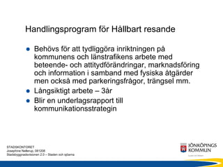 Handlingsprogram för Hållbart resande

                  Behövs för att tydliggöra inriktningen på
                  kommunens och länstrafikens arbete med
                  beteende- och attitydförändringar, marknadsföring
                  och information i samband med fysiska åtgärder
                  men också med parkeringsfrågor, trängsel mm.
                  Långsiktigt arbete – 3år
                  Blir en underlagsrapport till
                  kommunikationsstrategin



STADSKONTORET
Josephine Nellerup, 081208
Stadsbyggnadsvisionen 2.0 – Staden och sjöarna
 