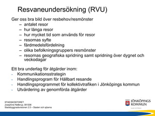 Resvaneundersökning (RVU)
      Ger oss bra bild över resbehov/resmönster
         – antalet resor
         – hur långa resor
         – hur mycket tid som används för resor
         – resornas syfte
         – färdmedelsfördelning
         – olika befolkningsgruppers resmönster
         – resornas geografiska spridning samt spridning över dygnet och
            veckodagar

      Ett bra underlag för åtgärder inom:
      - Kommunikationsstrategin
      - Handlingsprogram för Hållbart resande
      - Handlingsprogrammet för kollektivtrafiken i Jönköpings kommun
      - Utvärdering av genomförda åtgärder


STADSKONTORET
Josephine Nellerup, 081208
Stadsbyggnadsvisionen 2.0 – Staden och sjöarna
 