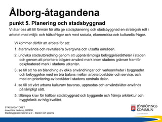 Ålborg-åtagandena
    punkt 5. Planering och stadsbyggnad
    Vi åtar oss att till förmån för alla ge stadsplanering och stadsbyggnad en strategisk roll i
    arbetet med miljö- och hälsofrågor och med sociala, ekonomiska och kulturella frågor.

        Vi kommer därför att arbeta för att:
        1. återanvända och revitalisera övergivna och utsatta områden.
        2. undvika stadsutbredning genom att uppnå lämpliga bebyggelsetätheter i staden
            och genom att prioritera tidigare använd mark inom stadens gränser framför
            oexploaterad mark i stadens utkanter.
        3. se till att ha en blandning av olika användningar och verksamheter i byggnader
            och bebyggelse med en bra balans mellan arbete,bostäder och service, och
            med en prioritering av bostäder i stadens centrala delar.
        4. se till att vårt urbana kulturarv bevaras, upprustas och används/åter-används
            på lämpligt sätt.
        5. tillämpa krav för hållbar stadsbyggnad och byggande och främja arkitektur och
            byggteknik av hög kvalitet.
STADSKONTORET
Josephine Nellerup, 081208
Stadsbyggnadsvisionen 2.0 – Staden och sjöarna
 