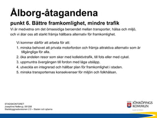Ålborg-åtagandena
     punkt 6. Bättre framkomlighet, mindre trafik
     Vi är medvetna om det ömsesidiga beroendet mellan transporter, hälsa och miljö,
     och vi åtar oss att starkt främja hållbara alternativ för framkomlighet.

           Vi kommer därför att arbeta för att:
           1. minska behovet att privata motorfordon och främja attraktiva alternativ som är
               tillgängliga för alla.
           2. öka andelen resor som sker med kollektivtrafik, till fots eller med cykel.
           3. uppmuntra övergången till fordon med låga utsläpp.
           4. utveckla en integrerad och hållbar plan för framkomlighet i staden.
           5. minska transporternas konsekvenser för miljön och folkhälsan.




STADSKONTORET
Josephine Nellerup, 081208
Stadsbyggnadsvisionen 2.0 – Staden och sjöarna
 