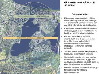 KÄRNAN I DEN VÄXANDE
                                                     STADEN


                                                              Bärande idéer
                                                 •   Kärnan ska ha en långsiktigt hållbar
                                                     stadsutveckling -socialt, miljömässigt
                                                     och ekonomiskt. Barnperspektivet och
                                                     god tillgänglighet ska särskilt beaktas
                                                 •   Kärnan ska utvecklas med en attraktiv
                                                     stadsbebyggelse som innehåller både
                                                     bostäder, service och arbetsplatser
                                                 •   För att Kärnan ska få maximal
                                                     attraktivitet krävs ett samspel mellan
                                                     innehållet i dess södra del och
                                                     stadskärnan samt med övriga
                                                     stadsdelar i kommunen och med
                                                     omlandet
                                                 •   Stadens liv och innehåll ska präglas av
                                                     kreativitet, öppenhet och tolerans
                                                 •   Stadsstrukturen ska utformas med en
                                                     skala som ger attraktiva, trygga och
                                                     upplevelserika platser och stråk samt ge
STADSKONTORET
                                                     plats för rekreation och grönska
Josephine Nellerup, 081208
Stadsbyggnadsvisionen 2.0 – Staden och sjöarna   •   Utforma en urban stadsstruktur som ger
                                                     förutsättningar för hållbara
                                                     kommunikationer
 