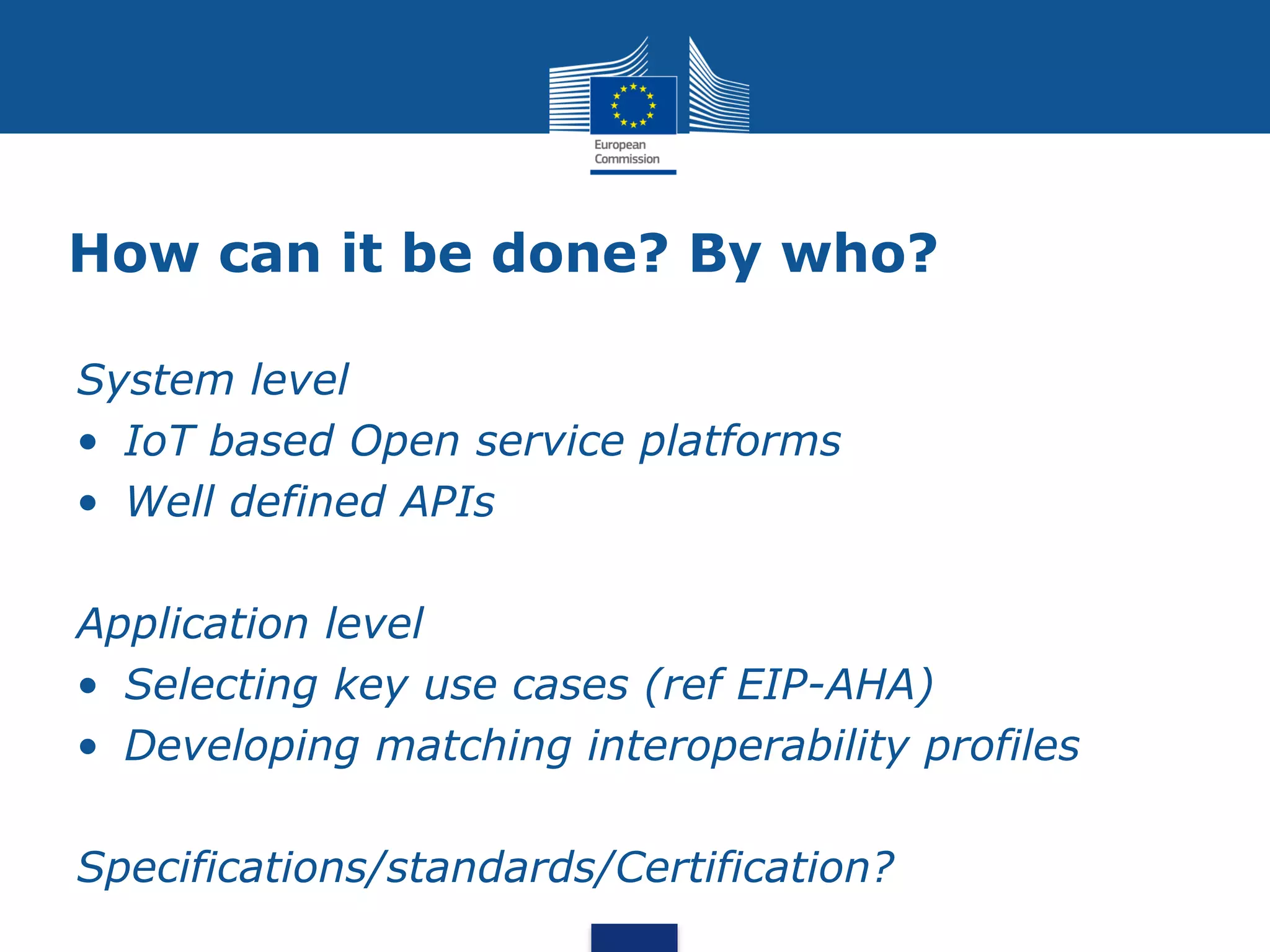 How can it be done? By who?
System level
• IoT based Open service platforms
• Well defined APIs
Application level
• Selecting key use cases (ref EIP-AHA)
• Developing matching interoperability profiles
Specifications/standards/Certification?
 