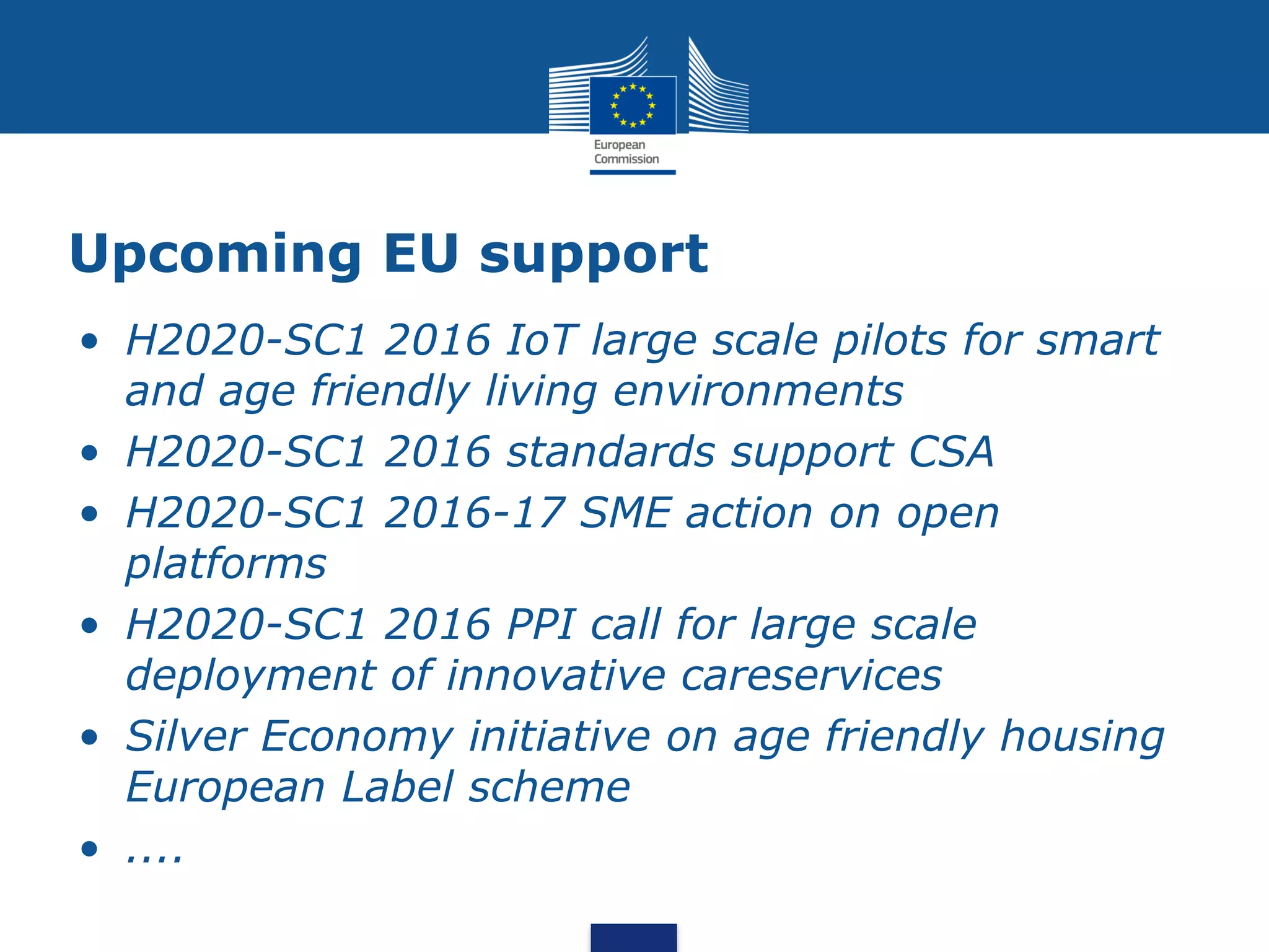 Upcoming EU support
• H2020-SC1 2016 IoT large scale pilots for smart
and age friendly living environments
• H2020-SC1 2016 standards support CSA
• H2020-SC1 2016-17 SME action on open
platforms
• H2020-SC1 2016 PPI call for large scale
deployment of innovative careservices
• Silver Economy initiative on age friendly housing
European Label scheme
• ....
 