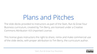 Start, Run & Grow Your Business
Plans and Pitches
The slide decks provided to instructors as part of the Start, Run & Grow Your
Business curriculum, created by Tim Berry, are licensed under a Creative
Commons Attribution 4.0 Unported License.
This license gives instructors the right to share, remix and make commercial use
of the slide decks, with proper attribution to Tim Berry, the curriculum author.
 