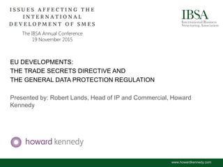 EU DEVELOPMENTS:
THE TRADE SECRETS DIRECTIVE AND
THE GENERAL DATA PROTECTION REGULATION
Presented by: Robert Lands, Head of IP and Commercial, Howard
Kennedy
www.howardkennedy.com
 