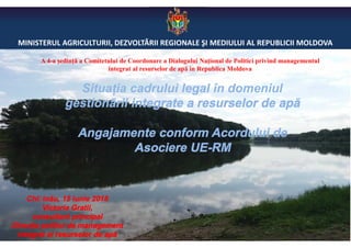 MINISTERUL AGRICULTURII, DEZVOLTĂRII REGIONALE ŞI MEDIULUI AL REPUBLICII MOLDOVA
Situația cadrului legal în domeniul
gestionării integrate a resurselor de apă
Angajamente conform Acordului de
Asociere UE-RM
Chișinău, 15 iunie 2018
Victoria Gratii,
consultant principal
Direcţia politici de management
integrat al resurselor de apă
A 4-a ședință a Comitetului de Coordonare a Dialogului Național de Politici privind managementul
integrat al resurselor de apă în Republica Moldova
 