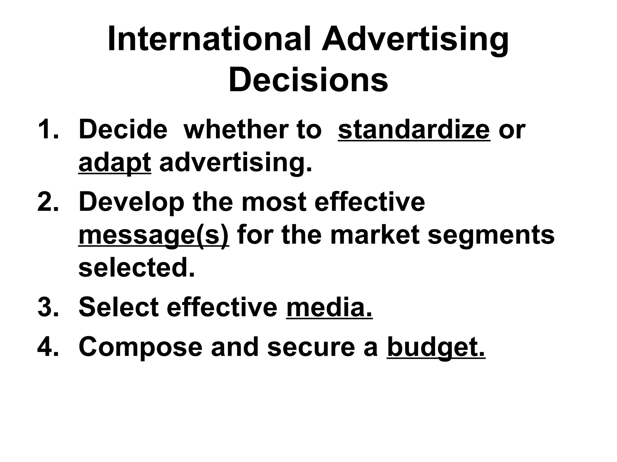 International Advertising
            Decisions
1. Decide whether to standardize or
   adapt advertising.
2. Develop the most effective
   message(s) for the market segments
   selected.
3. Select effective media.
4. Compose and secure a budget.
 