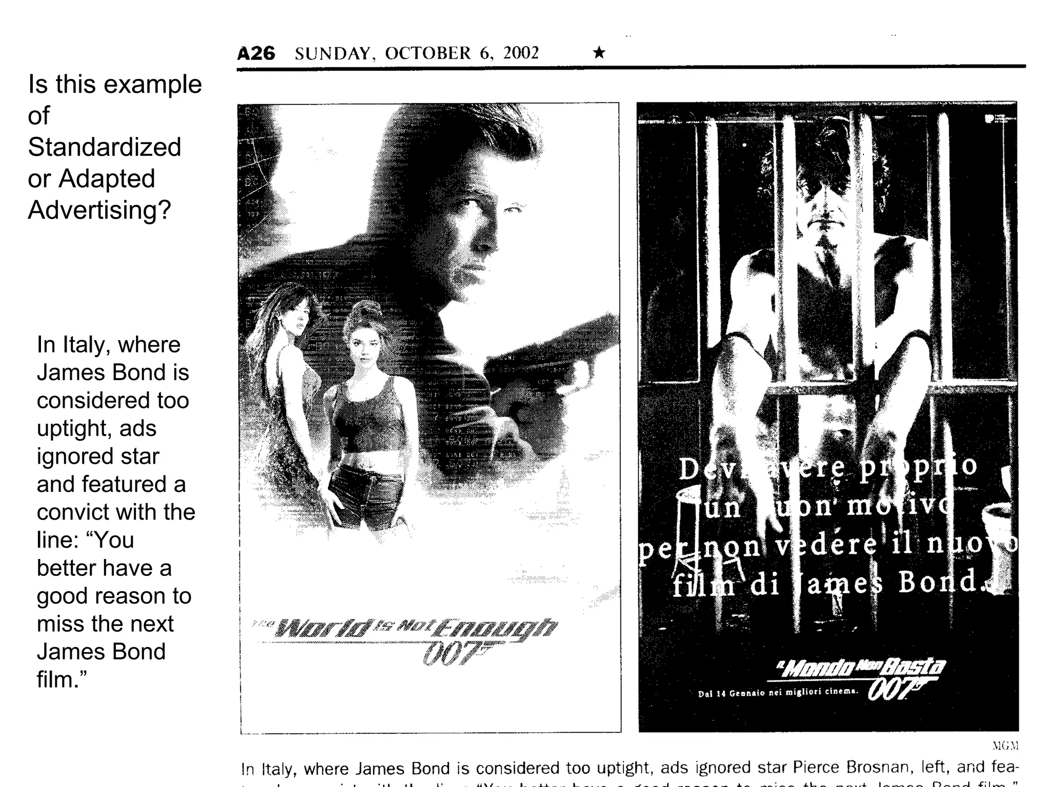 Is this example
of
Standardized
or Adapted
Advertising?




In Italy, where
James Bond is
considered too
uptight, ads
ignored star
and featured a
convict with the
line: “You
better have a
good reason to
miss the next
James Bond
film.”
 