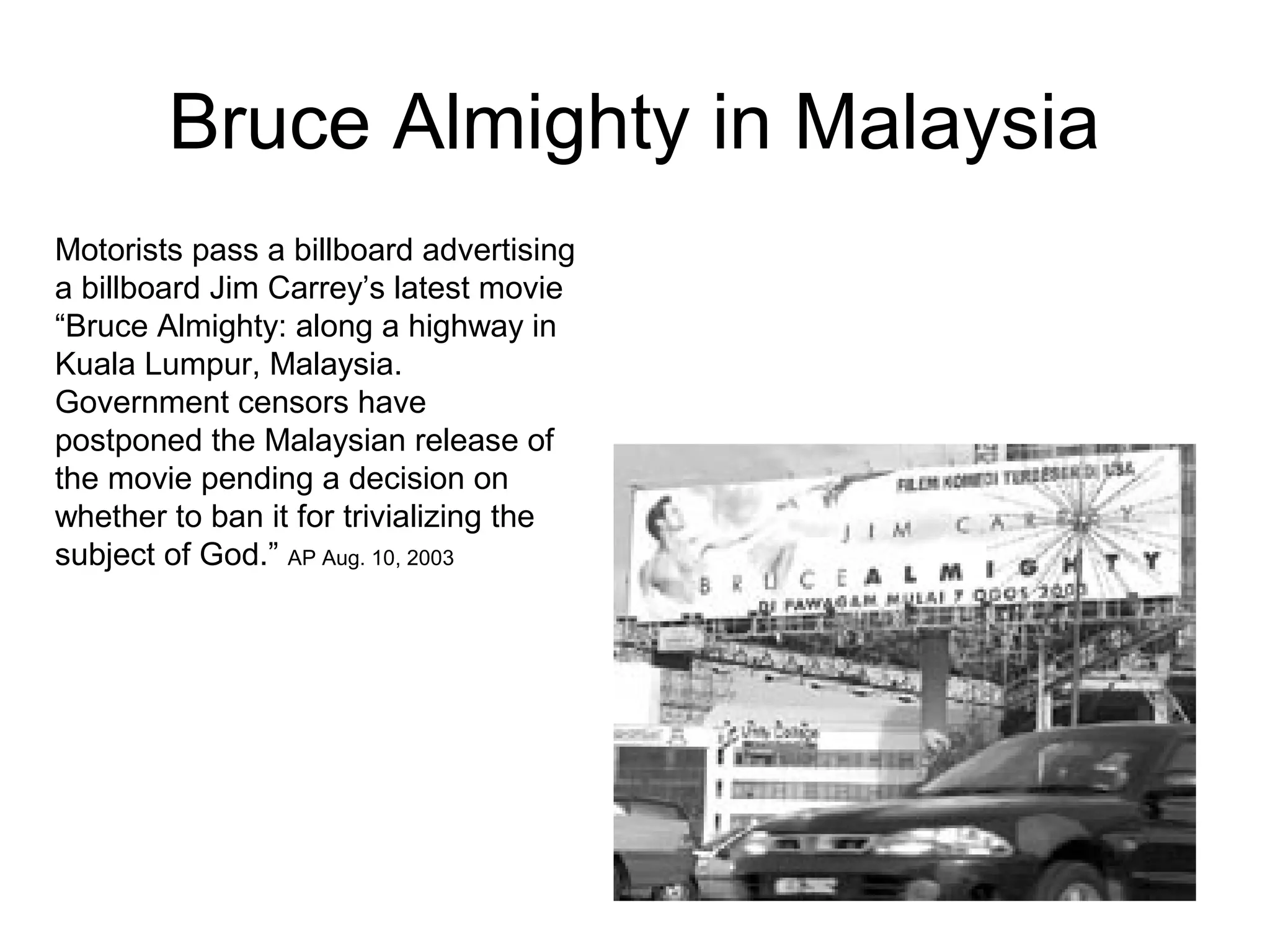 Bruce Almighty in Malaysia
Motorists pass a billboard advertising
a billboard Jim Carrey’s latest movie
“Bruce Almighty: along a highway in
Kuala Lumpur, Malaysia.
Government censors have
postponed the Malaysian release of
the movie pending a decision on
whether to ban it for trivializing the
subject of God.” AP Aug. 10, 2003
 