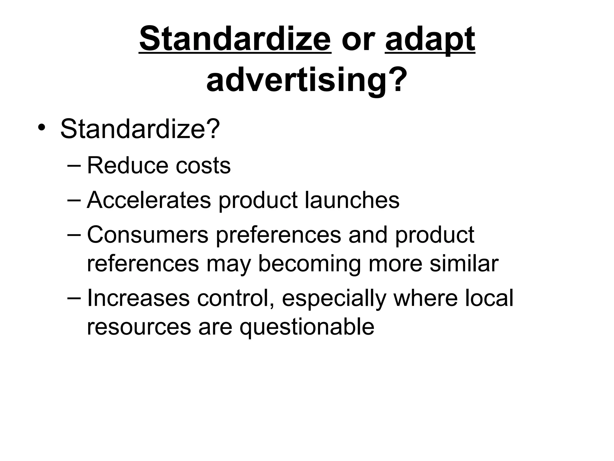 Standardize or adapt
            advertising?
• Standardize?
  – Reduce costs
  – Accelerates product launches
  – Consumers preferences and product
    references may becoming more similar
  – Increases control, especially where local
    resources are questionable
 
