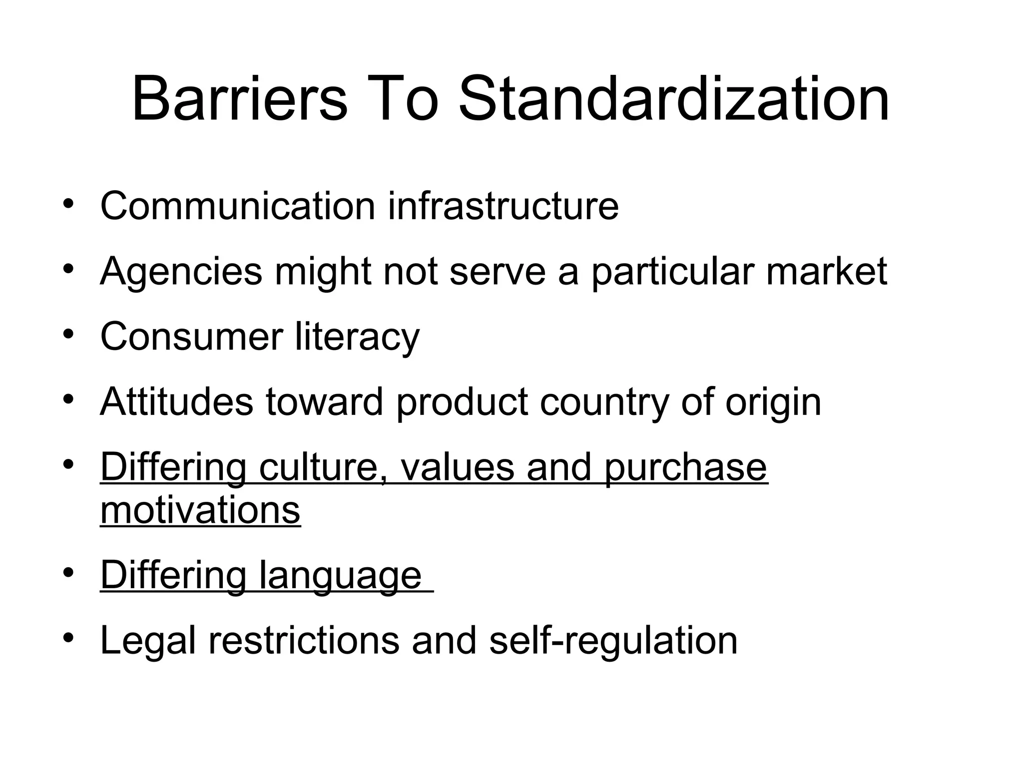 Barriers To Standardization
• Communication infrastructure
• Agencies might not serve a particular market
• Consumer literacy
• Attitudes toward product country of origin
• Differing culture, values and purchase
  motivations
• Differing language
• Legal restrictions and self-regulation
 
