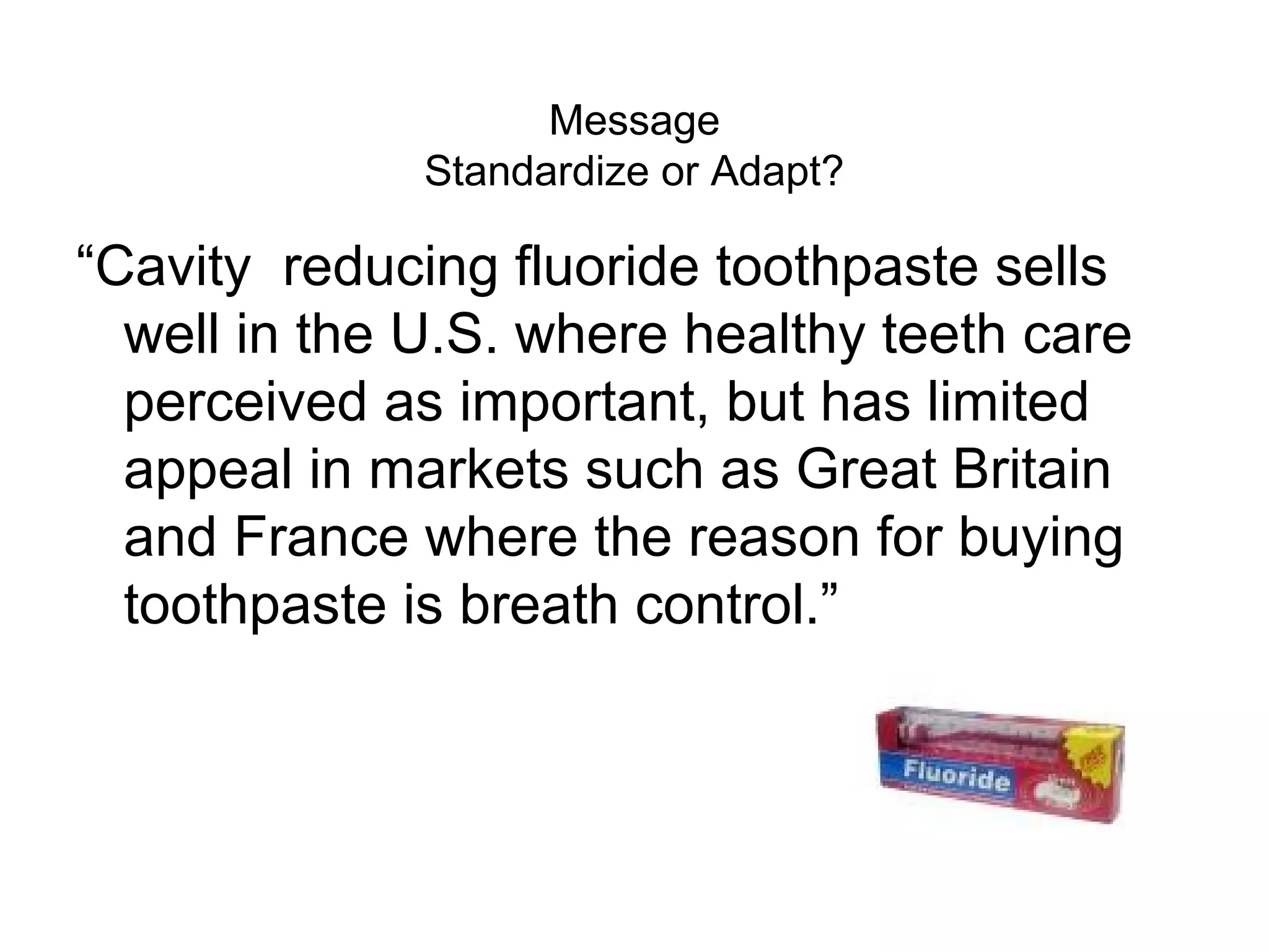 Message
              Standardize or Adapt?

“Cavity reducing fluoride toothpaste sells
  well in the U.S. where healthy teeth care
  perceived as important, but has limited
  appeal in markets such as Great Britain
  and France where the reason for buying
  toothpaste is breath control.”
 