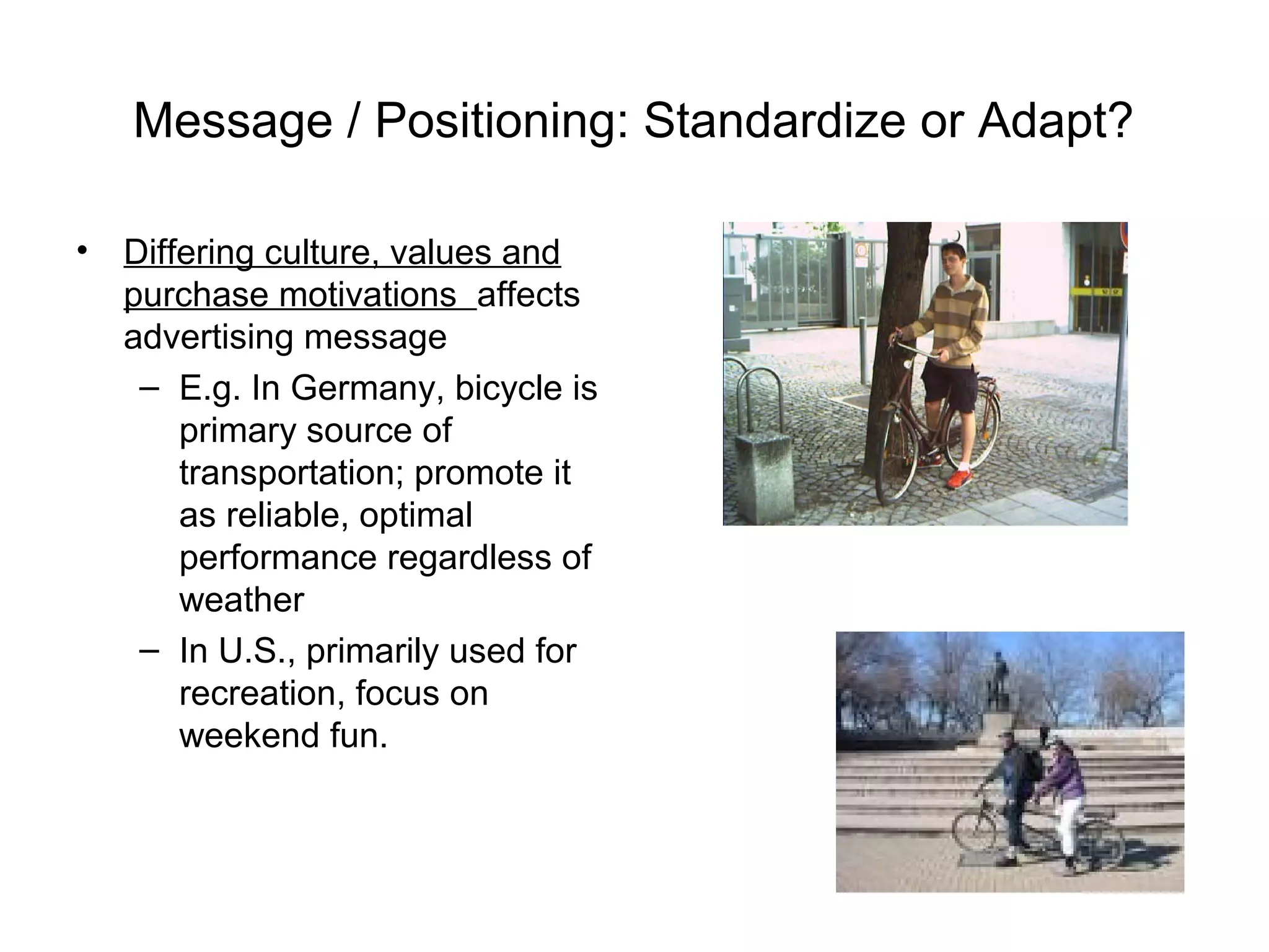 Message / Positioning: Standardize or Adapt?

• Differing culture, values and
  purchase motivations affects
  advertising message
   – E.g. In Germany, bicycle is
      primary source of
      transportation; promote it
      as reliable, optimal
      performance regardless of
      weather
   – In U.S., primarily used for
      recreation, focus on
      weekend fun.
 