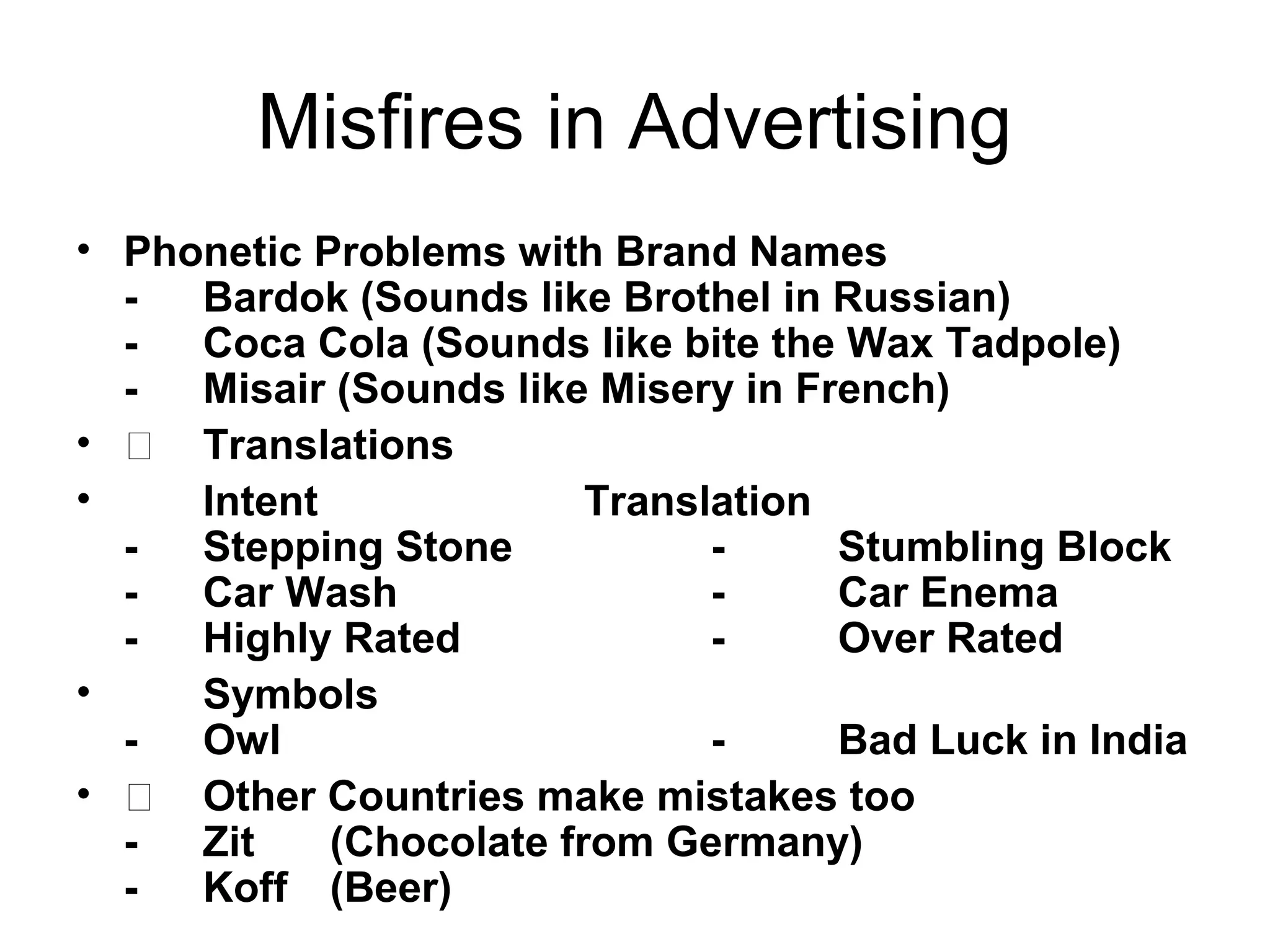 Misfires in Advertising
• Phonetic Problems with Brand Names
  -  Bardok (Sounds like Brothel in Russian)
  -  Coca Cola (Sounds like bite the Wax Tadpole)
  -  Misair (Sounds like Misery in French)
•  Translations
•    Intent              Translation
  -  Stepping Stone            -     Stumbling Block
  -  Car Wash                  -     Car Enema
  -  Highly Rated              -     Over Rated
•    Symbols
  -  Owl                       -     Bad Luck in India
•  Other Countries make mistakes too
  -  Zit    (Chocolate from Germany)
  -  Koff (Beer)
 