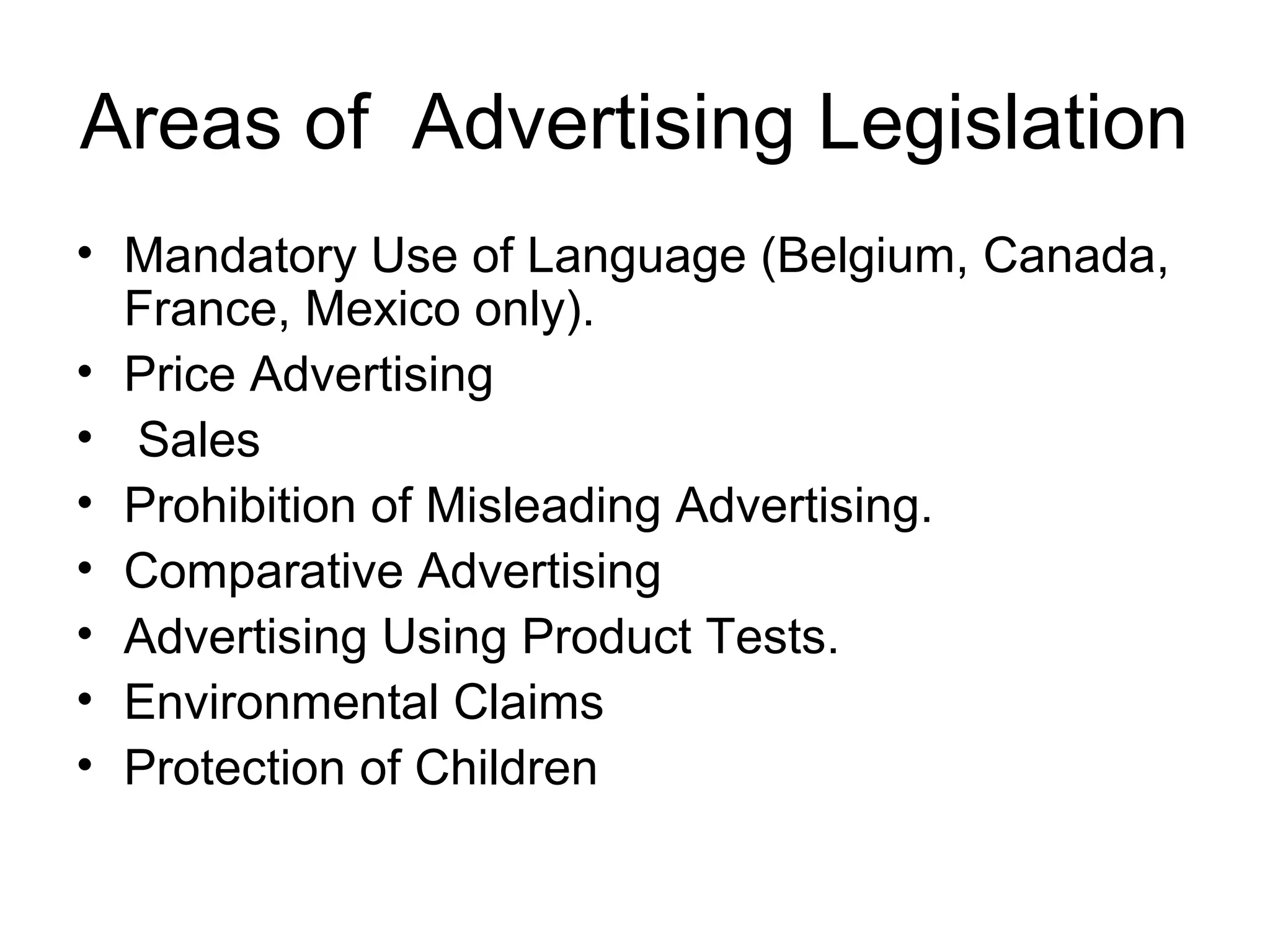 Areas of Advertising Legislation
• Mandatory Use of Language (Belgium, Canada,
  France, Mexico only).
• Price Advertising
• Sales
• Prohibition of Misleading Advertising.
• Comparative Advertising
• Advertising Using Product Tests.
• Environmental Claims
• Protection of Children
 