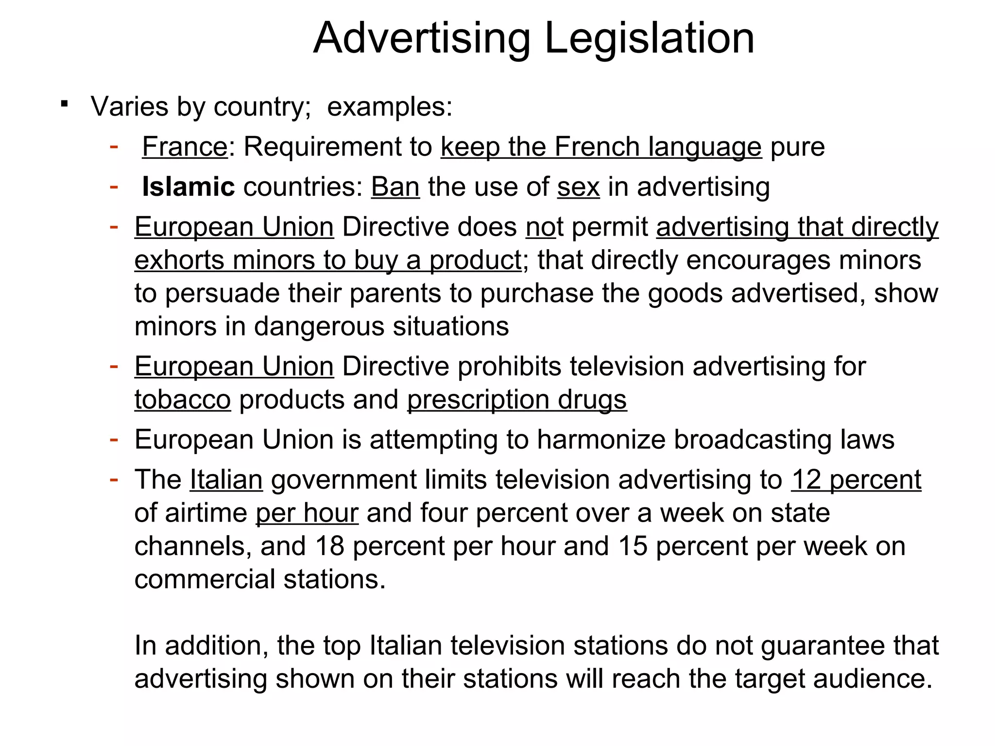 Advertising Legislation
   Varies by country; examples:
     - France: Requirement to keep the French language pure
     - Islamic countries: Ban the use of sex in advertising
     - European Union Directive does not permit advertising that directly
       exhorts minors to buy a product; that directly encourages minors
       to persuade their parents to purchase the goods advertised, show
       minors in dangerous situations
     - European Union Directive prohibits television advertising for
       tobacco products and prescription drugs
     - European Union is attempting to harmonize broadcasting laws
     - The Italian government limits television advertising to 12 percent
       of airtime per hour and four percent over a week on state
       channels, and 18 percent per hour and 15 percent per week on
       commercial stations.

       In addition, the top Italian television stations do not guarantee that
       advertising shown on their stations will reach the target audience.
 