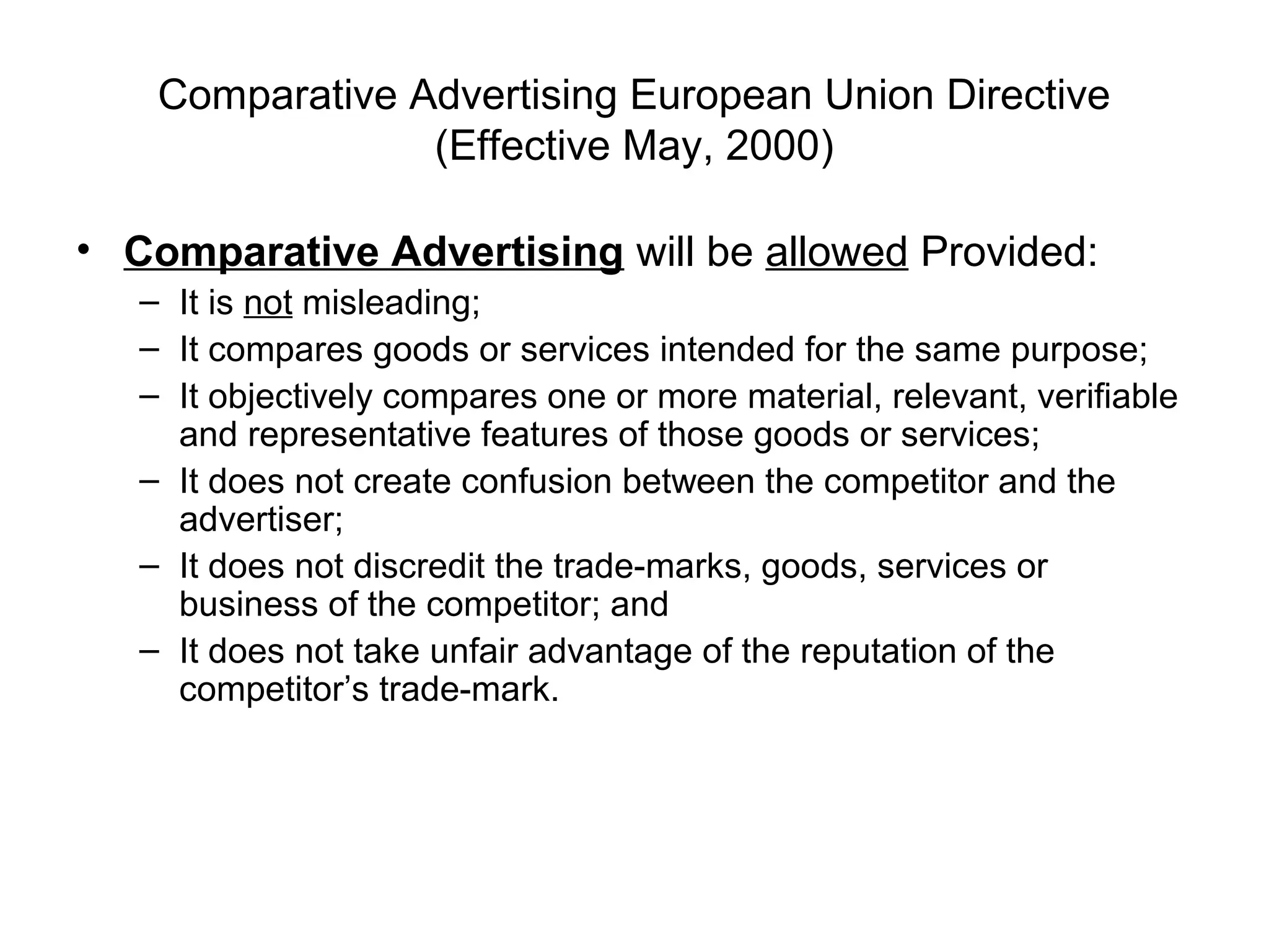 Comparative Advertising European Union Directive
                 (Effective May, 2000)

• Comparative Advertising will be allowed Provided:
   – It is not misleading;
   – It compares goods or services intended for the same purpose;
   – It objectively compares one or more material, relevant, verifiable
     and representative features of those goods or services;
   – It does not create confusion between the competitor and the
     advertiser;
   – It does not discredit the trade-marks, goods, services or
     business of the competitor; and
   – It does not take unfair advantage of the reputation of the
     competitor’s trade-mark.
 