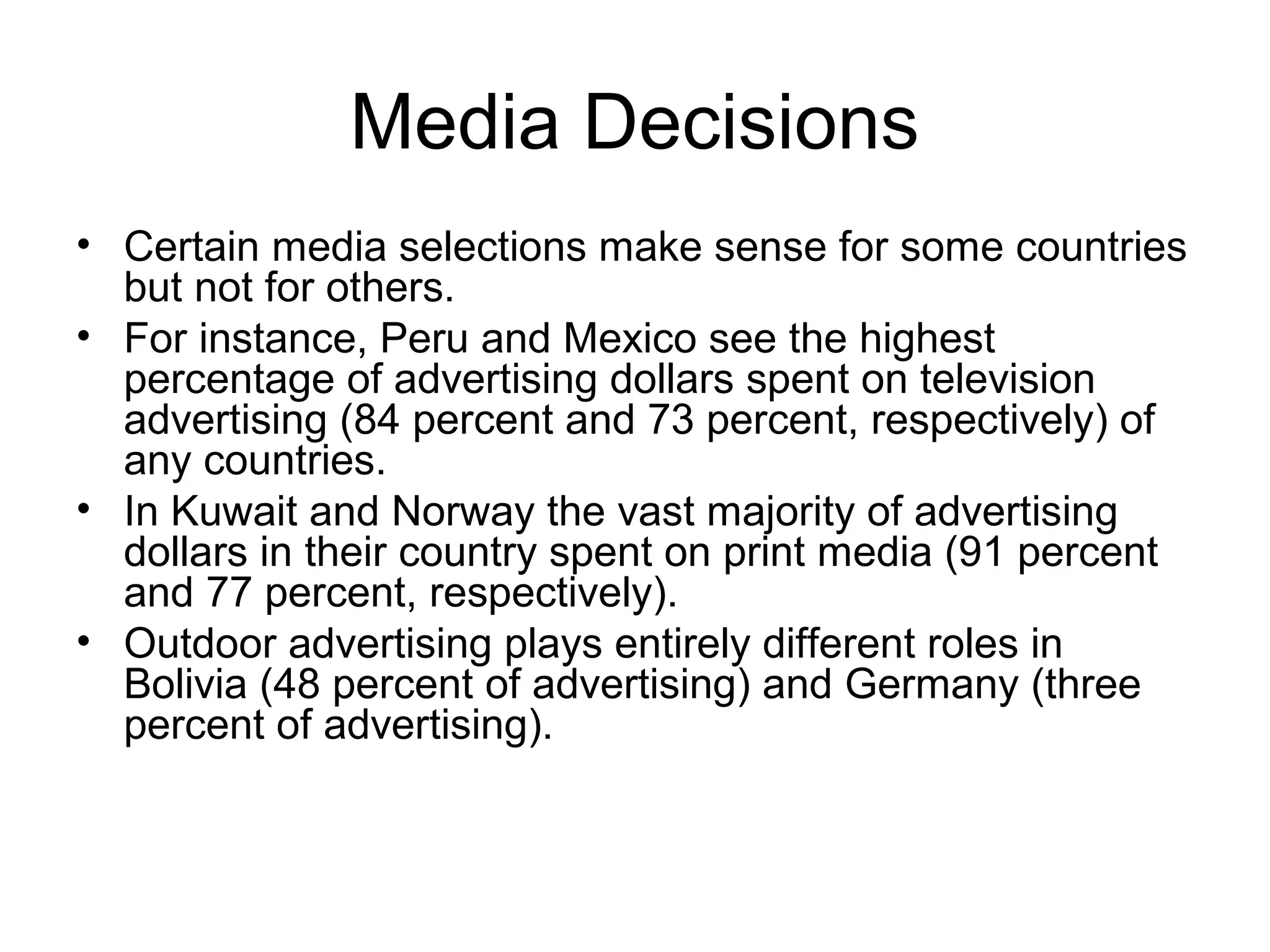 Media Decisions
• Certain media selections make sense for some countries
  but not for others.
• For instance, Peru and Mexico see the highest
  percentage of advertising dollars spent on television
  advertising (84 percent and 73 percent, respectively) of
  any countries.
• In Kuwait and Norway the vast majority of advertising
  dollars in their country spent on print media (91 percent
  and 77 percent, respectively).
• Outdoor advertising plays entirely different roles in
  Bolivia (48 percent of advertising) and Germany (three
  percent of advertising).
 
