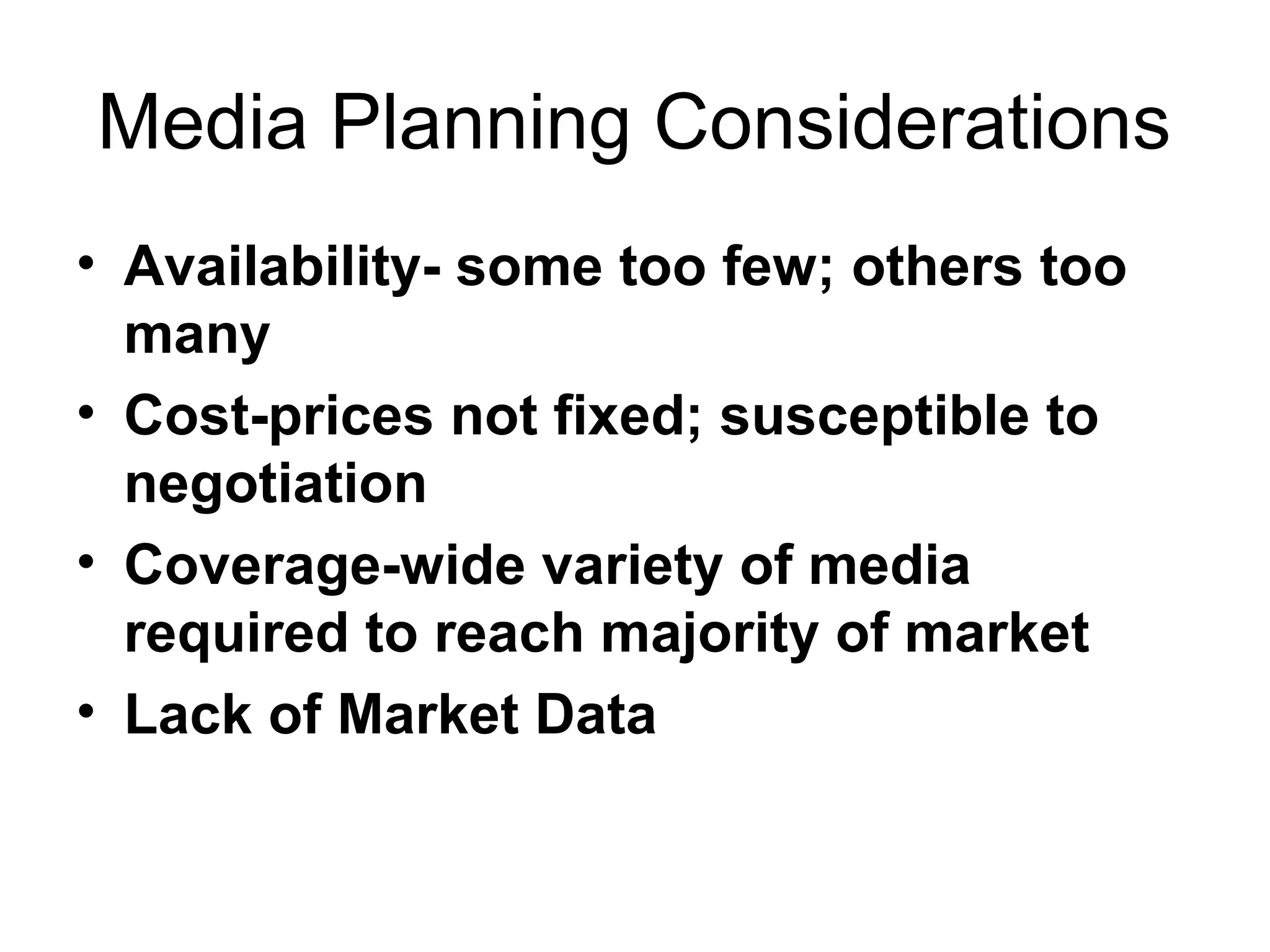 Media Planning Considerations
• Availability- some too few; others too
  many
• Cost-prices not fixed; susceptible to
  negotiation
• Coverage-wide variety of media
  required to reach majority of market
• Lack of Market Data
 