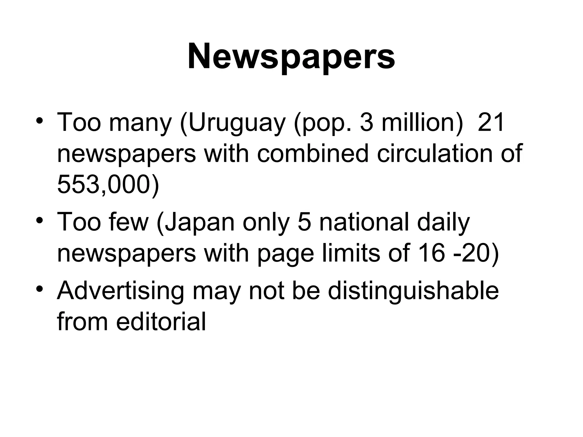 Newspapers
• Too many (Uruguay (pop. 3 million) 21
  newspapers with combined circulation of
  553,000)
• Too few (Japan only 5 national daily
  newspapers with page limits of 16 -20)
• Advertising may not be distinguishable
  from editorial
 