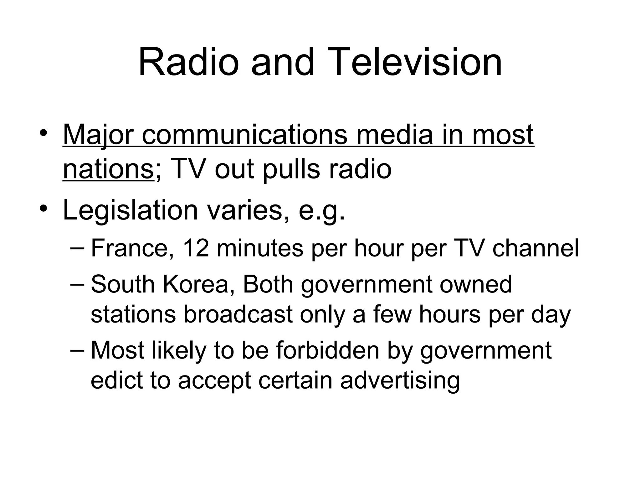 Radio and Television
• Major communications media in most
  nations; TV out pulls radio
• Legislation varies, e.g.
  – France, 12 minutes per hour per TV channel
  – South Korea, Both government owned
    stations broadcast only a few hours per day
  – Most likely to be forbidden by government
    edict to accept certain advertising
 